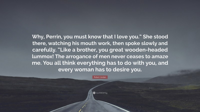 Robert Jordan Quote: “Why, Perrin, you must know that I love you.” She stood there, watching his mouth work, then spoke slowly and carefully. “Like a brother, you great wooden-headed lummox! The arrogance of men never ceases to amaze me. You all think everything has to do with you, and every woman has to desire you.”