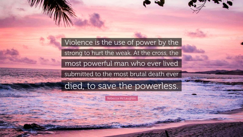 Rebecca McLaughlin Quote: “Violence is the use of power by the strong to hurt the weak. At the cross, the most powerful man who ever lived submitted to the most brutal death ever died, to save the powerless.”