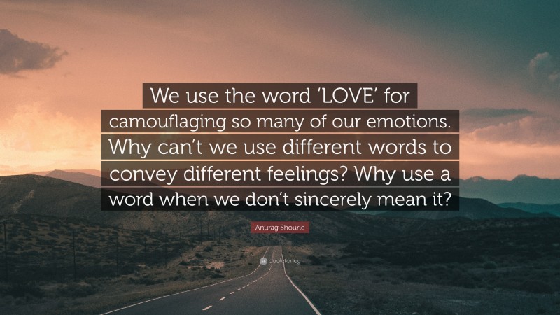 Anurag Shourie Quote: “We use the word ‘LOVE’ for camouflaging so many of our emotions. Why can’t we use different words to convey different feelings? Why use a word when we don’t sincerely mean it?”