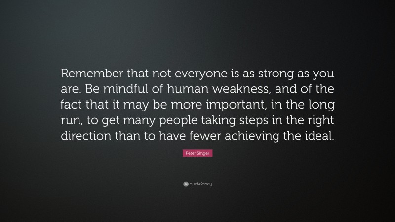 Peter Singer Quote: “Remember that not everyone is as strong as you are. Be mindful of human weakness, and of the fact that it may be more important, in the long run, to get many people taking steps in the right direction than to have fewer achieving the ideal.”