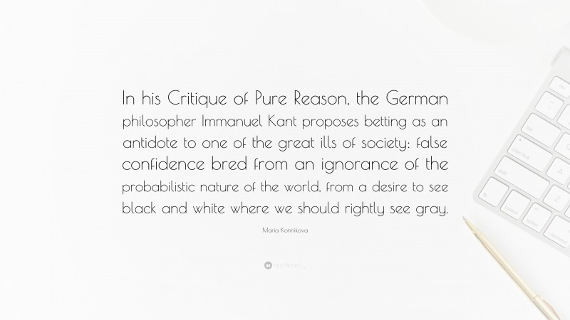 Maria Konnikova Quote: “In his Critique of Pure Reason, the German philosopher Immanuel Kant proposes betting as an antidote to one of the great ills of society: false confidence bred from an ignorance of the probabilistic nature of the world, from a desire to see black and white where we should rightly see gray.”