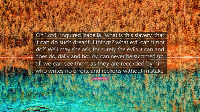 Sojourner Truth Quote: “Oh Lord,′ inquired Isabella, ‘what is this slavery, that it can do such dreadful things? what evil can it not do?’ Well may she ask, for surely the evils it can and does do, daily and hourly, can never be summed up, till we can see them as they are recorded by him who writes no errors, and reckons without mistake.”
