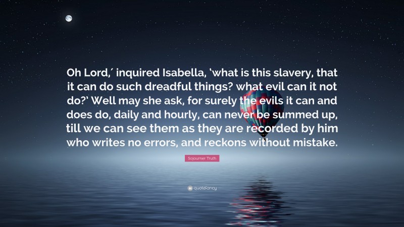 Sojourner Truth Quote: “Oh Lord,′ inquired Isabella, ‘what is this slavery, that it can do such dreadful things? what evil can it not do?’ Well may she ask, for surely the evils it can and does do, daily and hourly, can never be summed up, till we can see them as they are recorded by him who writes no errors, and reckons without mistake.”