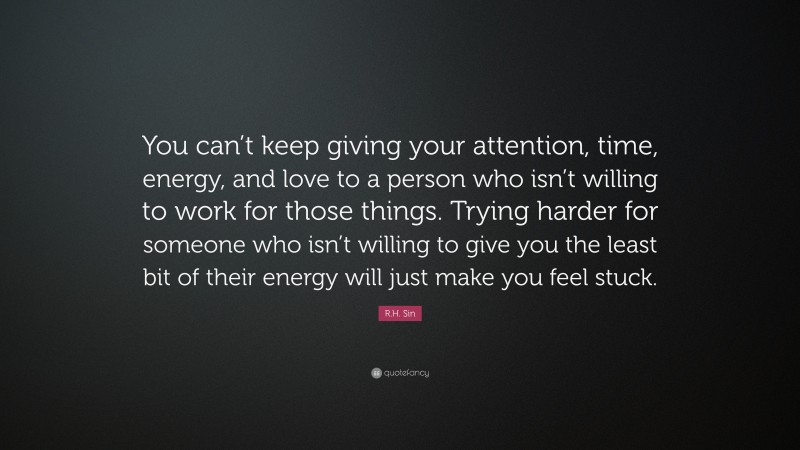 R.H. Sin Quote: “You can’t keep giving your attention, time, energy, and love to a person who isn’t willing to work for those things. Trying harder for someone who isn’t willing to give you the least bit of their energy will just make you feel stuck.”