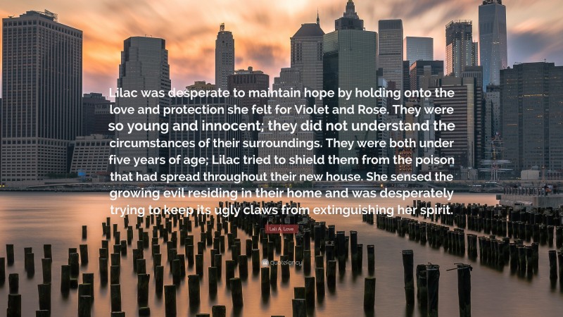 Lali A. Love Quote: “Lilac was desperate to maintain hope by holding onto the love and protection she felt for Violet and Rose. They were so young and innocent; they did not understand the circumstances of their surroundings. They were both under five years of age; Lilac tried to shield them from the poison that had spread throughout their new house. She sensed the growing evil residing in their home and was desperately trying to keep its ugly claws from extinguishing her spirit.”