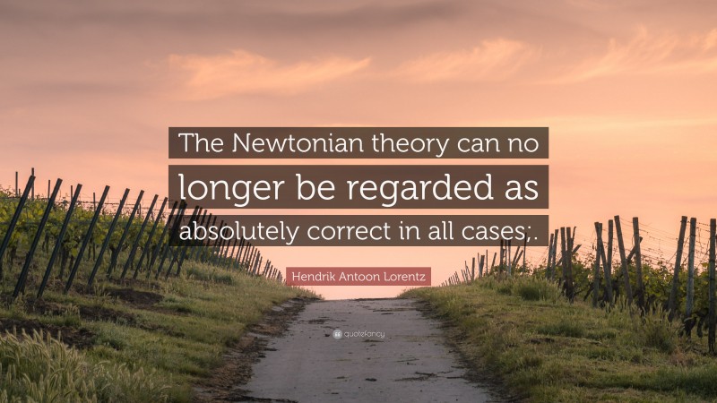 Hendrik Antoon Lorentz Quote: “The Newtonian theory can no longer be regarded as absolutely correct in all cases;.”