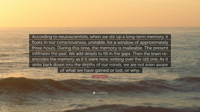 Nadja Spiegelman Quote: “According to neuroscientists, when we stir up a long-term memory, it floats in our consciousness, unstable, for a window of approximately three hours. During this time, the memory is malleable. The present infiltrates the past. We add details to fill in the gaps. Then the brain re-encodes the memory as if it were new, writing over the old one. As it sinks back down into the depths of our minds, we are not even aware of what we have gained or lost, or why.”