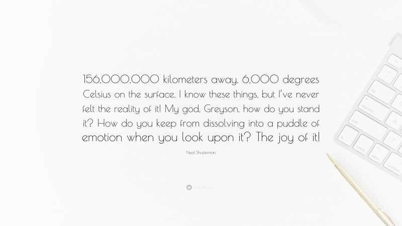 Neal Shusterman Quote: “156,000,000 kilometers away. 6,000 degrees Celsius on the surface. I know these things, but I’ve never felt the reality of it! My god, Greyson, how do you stand it? How do you keep from dissolving into a puddle of emotion when you look upon it? The joy of it!”