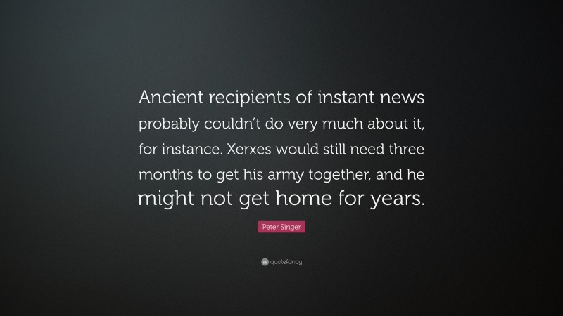 Peter Singer Quote: “Ancient recipients of instant news probably couldn’t do very much about it, for instance. Xerxes would still need three months to get his army together, and he might not get home for years.”