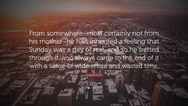 Elizabeth Taylor Quote: “From somewhere–most certainly not from his mother–he had inherited a feeling that Sunday was a day of rest, and so he fretted through it, and always came to the end of it with a sense of wide ennui and wasted time.”