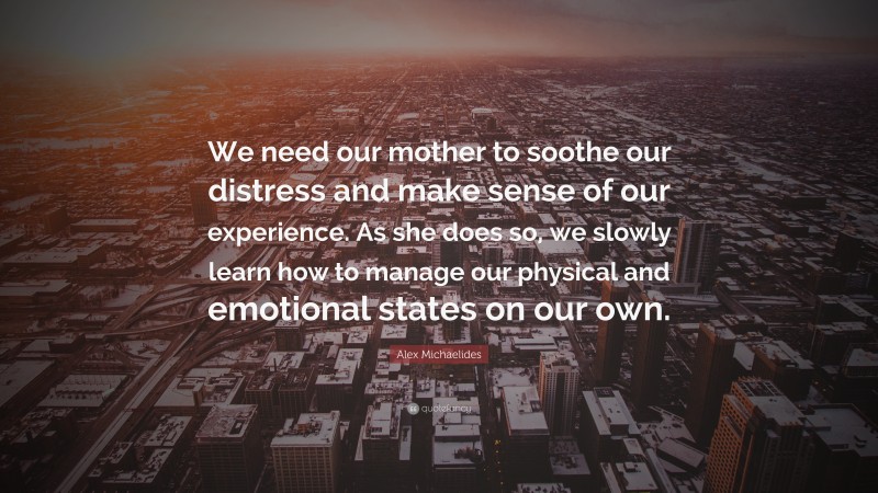 Alex Michaelides Quote: “We need our mother to soothe our distress and make sense of our experience. As she does so, we slowly learn how to manage our physical and emotional states on our own.”