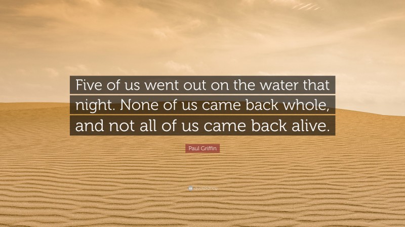 Paul Griffin Quote: “Five of us went out on the water that night. None of us came back whole, and not all of us came back alive.”