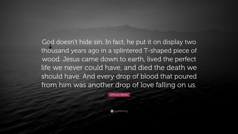 Jefferson Bethke Quote: “God doesn’t hide sin. In fact, he put it on display two thousand years ago in a splintered T-shaped piece of wood. Jesus came down to earth, lived the perfect life we never could have, and died the death we should have. And every drop of blood that poured from him was another drop of love falling on us.”