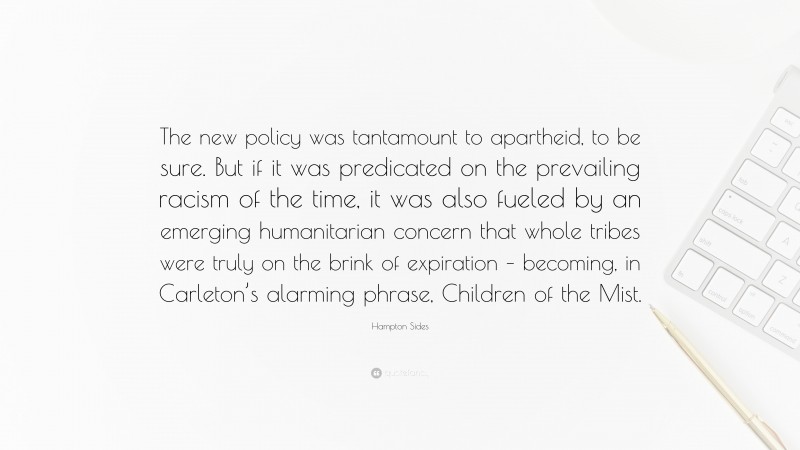 Hampton Sides Quote: “The new policy was tantamount to apartheid, to be sure. But if it was predicated on the prevailing racism of the time, it was also fueled by an emerging humanitarian concern that whole tribes were truly on the brink of expiration – becoming, in Carleton’s alarming phrase, Children of the Mist.”