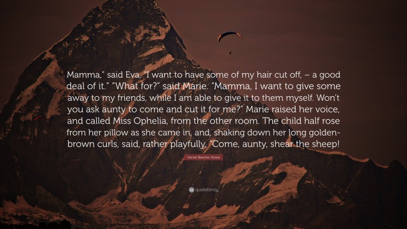 Harriet Beecher Stowe Quote: “Mamma,” said Eva, “I want to have some of my hair cut off, – a good deal of it.” “What for?” said Marie. “Mamma, I want to give some away to my friends, while I am able to give it to them myself. Won’t you ask aunty to come and cut it for me?” Marie raised her voice, and called Miss Ophelia, from the other room. The child half rose from her pillow as she came in, and, shaking down her long golden-brown curls, said, rather playfully, “Come, aunty, shear the sheep!”