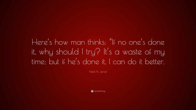 Nabil N. Jamal Quote: “Here’s how man thinks: “If no one’s done it, why should I try? It’s a waste of my time; but if he’s done it, I can do it better.”