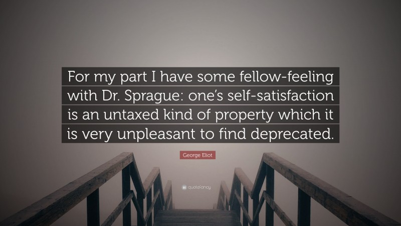 George Eliot Quote: “For my part I have some fellow-feeling with Dr. Sprague: one’s self-satisfaction is an untaxed kind of property which it is very unpleasant to find deprecated.”