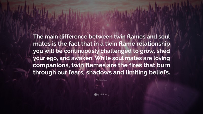 Aletheia Luna Quote: “The main difference between twin flames and soul mates is the fact that in a twin flame relationship you will be continuously challenged to grow, shed your ego, and awaken. While soul mates are loving companions, twin flames are the fires that burn through our fears, shadows and limiting beliefs.”