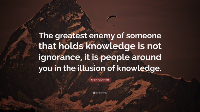 Mike Sherratt Quote: “The greatest enemy of someone that holds knowledge is not ignorance, it is people around you in the illusion of knowledge.”