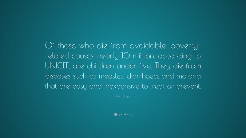 Peter Singer Quote: “Of those who die from avoidable, poverty-related causes, nearly 10 million, according to UNICEF, are children under five. They die from diseases such as measles, diarrhoea, and malaria that are easy and inexpensive to treat or prevent.”