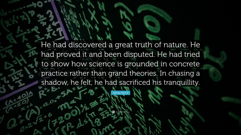 James Gleick Quote: “He had discovered a great truth of nature. He had proved it and been disputed. He had tried to show how science is grounded in concrete practice rather than grand theories. In chasing a shadow, he felt, he had sacrificed his tranquillity.”