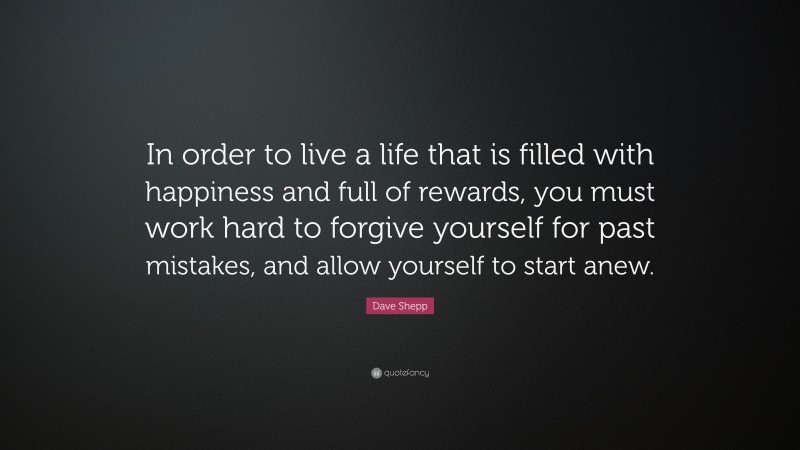 Dave Shepp Quote: “In order to live a life that is filled with happiness and full of rewards, you must work hard to forgive yourself for past mistakes, and allow yourself to start anew.”