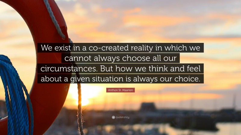 Anthon St. Maarten Quote: “We exist in a co-created reality in which we cannot always choose all our circumstances. But how we think and feel about a given situation is always our choice.”