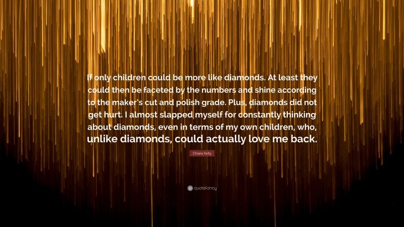 Chiara Kelly Quote: “If only children could be more like diamonds. At least they could then be faceted by the numbers and shine according to the maker’s cut and polish grade. Plus, diamonds did not get hurt. I almost slapped myself for constantly thinking about diamonds, even in terms of my own children, who, unlike diamonds, could actually love me back.”