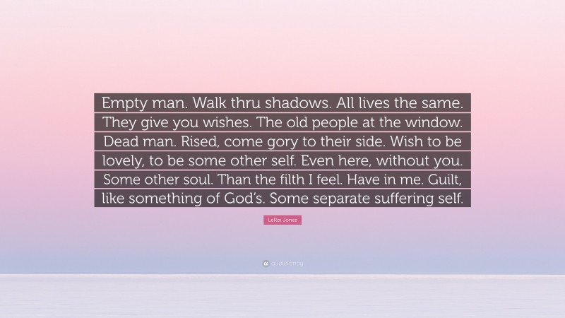 LeRoi Jones Quote: “Empty man. Walk thru shadows. All lives the same. They give you wishes. The old people at the window. Dead man. Rised, come gory to their side. Wish to be lovely, to be some other self. Even here, without you. Some other soul. Than the filth I feel. Have in me. Guilt, like something of God’s. Some separate suffering self.”