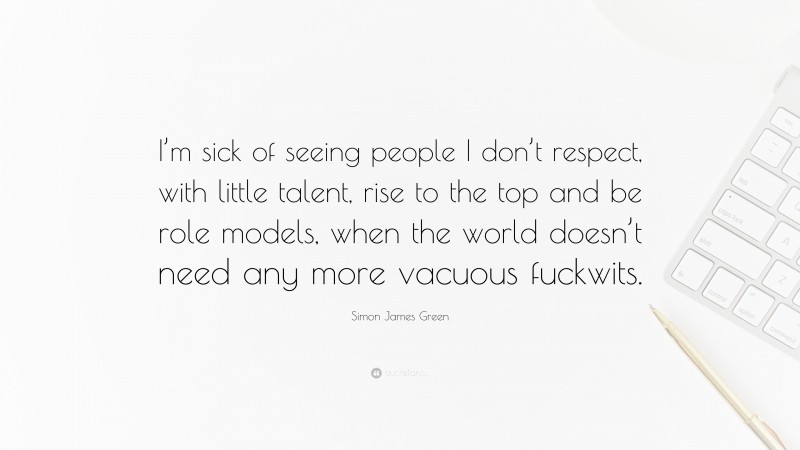 Simon James Green Quote: “I’m sick of seeing people I don’t respect, with little talent, rise to the top and be role models, when the world doesn’t need any more vacuous fuckwits.”