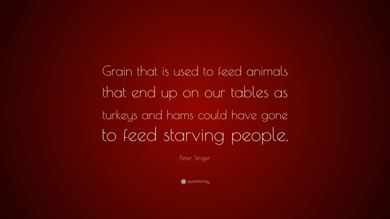 Peter Singer Quote: “Grain that is used to feed animals that end up on our tables as turkeys and hams could have gone to feed starving people.”