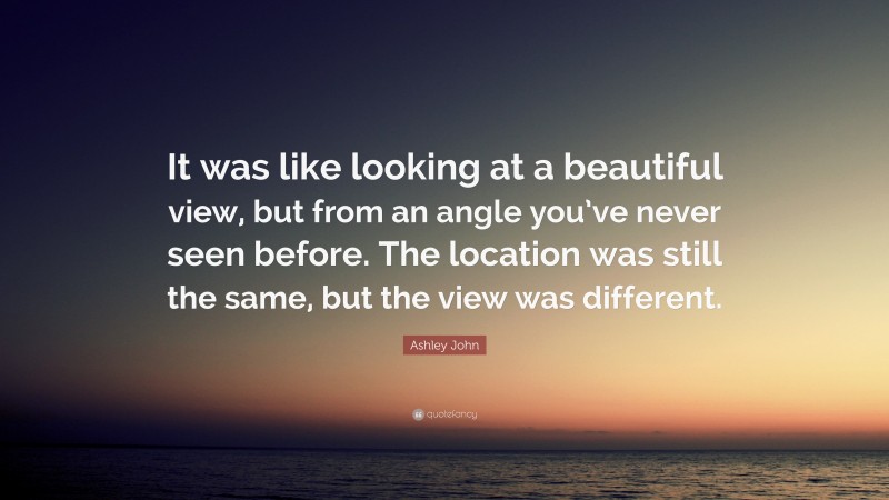 Ashley John Quote: “It was like looking at a beautiful view, but from an angle you’ve never seen before. The location was still the same, but the view was different.”