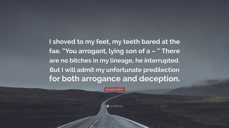 Annette Marie Quote: “I shoved to my feet, my teeth bared at the fae. “You arrogant, lying son of a – ” There are no bitches in my lineage, he interrupted. But I will admit my unfortunate predilection for both arrogance and deception.”