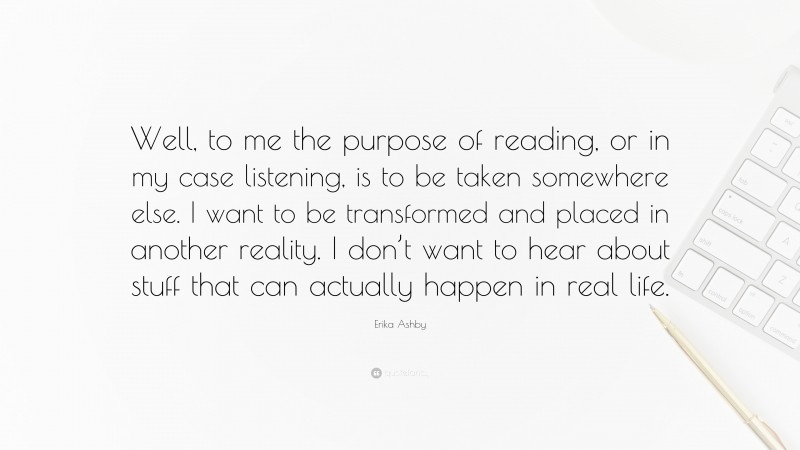 Erika Ashby Quote: “Well, to me the purpose of reading, or in my case listening, is to be taken somewhere else. I want to be transformed and placed in another reality. I don’t want to hear about stuff that can actually happen in real life.”