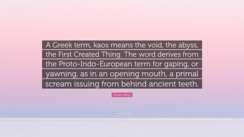 Gordon White Quote: “A Greek term, kaos means the void, the abyss, the First Created Thing. The word derives from the Proto-Indo-European term for gaping, or yawning, as in an opening mouth, a primal scream issuing from behind ancient teeth.”