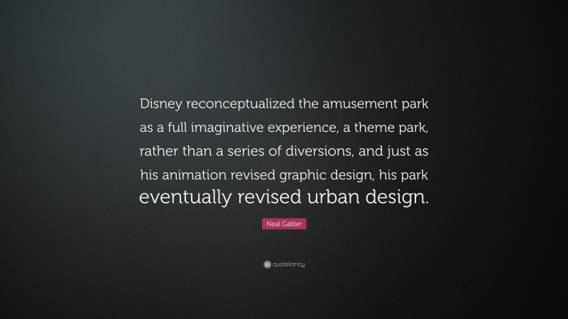 Neal Gabler Quote: “Disney reconceptualized the amusement park as a full imaginative experience, a theme park, rather than a series of diversions, and just as his animation revised graphic design, his park eventually revised urban design.”