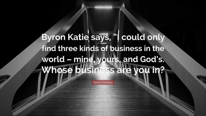 Kevin Horsley Quote: “Byron Katie says, “I could only find three kinds of business in the world – mine, yours, and God’s. Whose business are you in?”