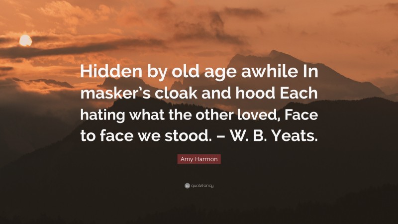 Amy Harmon Quote: “Hidden by old age awhile In masker’s cloak and hood Each hating what the other loved, Face to face we stood. – W. B. Yeats.”