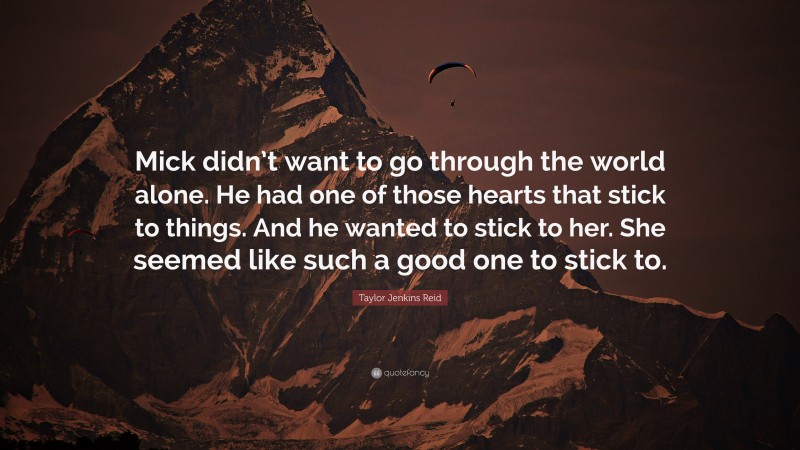 Taylor Jenkins Reid Quote: “Mick didn’t want to go through the world alone. He had one of those hearts that stick to things. And he wanted to stick to her. She seemed like such a good one to stick to.”