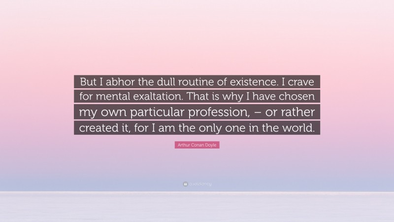 Arthur Conan Doyle Quote: “But I abhor the dull routine of existence. I crave for mental exaltation. That is why I have chosen my own particular profession, – or rather created it, for I am the only one in the world.”