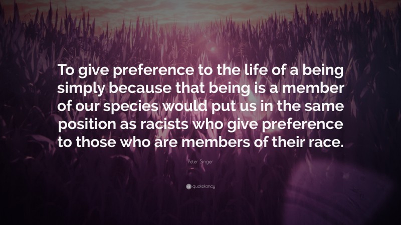 Peter Singer Quote: “To give preference to the life of a being simply because that being is a member of our species would put us in the same position as racists who give preference to those who are members of their race.”