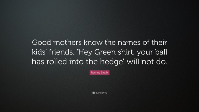 Rachna Singh Quote: “Good mothers know the names of their kids’ friends. ‘Hey Green shirt, your ball has rolled into the hedge’ will not do.”