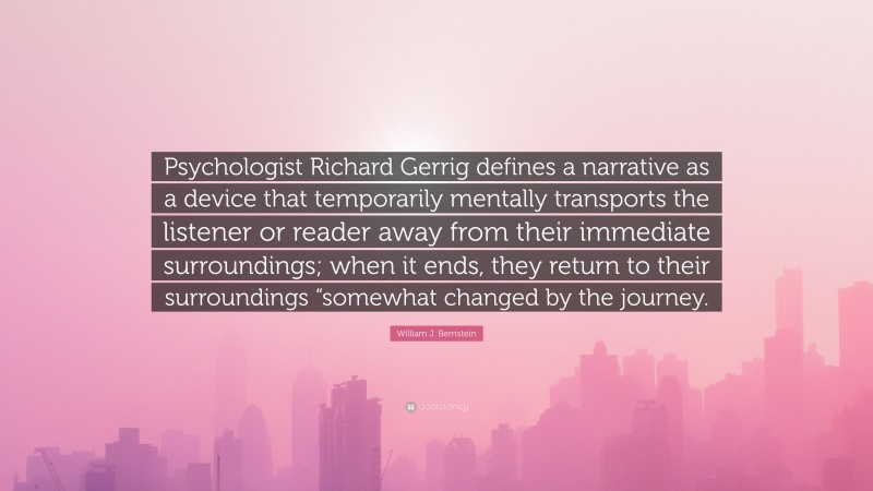 William J. Bernstein Quote: “Psychologist Richard Gerrig defines a narrative as a device that temporarily mentally transports the listener or reader away from their immediate surroundings; when it ends, they return to their surroundings “somewhat changed by the journey.”