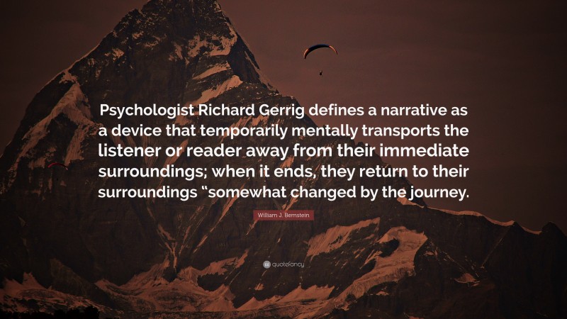 William J. Bernstein Quote: “Psychologist Richard Gerrig defines a narrative as a device that temporarily mentally transports the listener or reader away from their immediate surroundings; when it ends, they return to their surroundings “somewhat changed by the journey.”