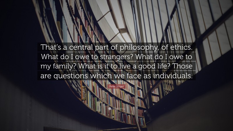 Peter Singer Quote: “That’s a central part of philosophy, of ethics. What do I owe to strangers? What do I owe to my family? What is it to live a good life? Those are questions which we face as individuals.”