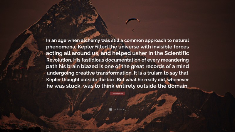 David Epstein Quote: “In an age when alchemy was still a common approach to natural phenomena, Kepler filled the universe with invisible forces acting all around us, and helped usher in the Scientific Revolution. His fastidious documentation of every meandering path his brain blazed is one of the great records of a mind undergoing creative transformation. It is a truism to say that Kepler thought outside the box. But what he really did, whenever he was stuck, was to think entirely outside the domain.”