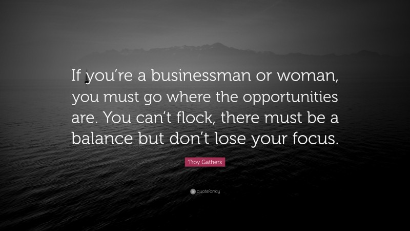 Troy Gathers Quote: “If you’re a businessman or woman, you must go where the opportunities are. You can’t flock, there must be a balance but don’t lose your focus.”