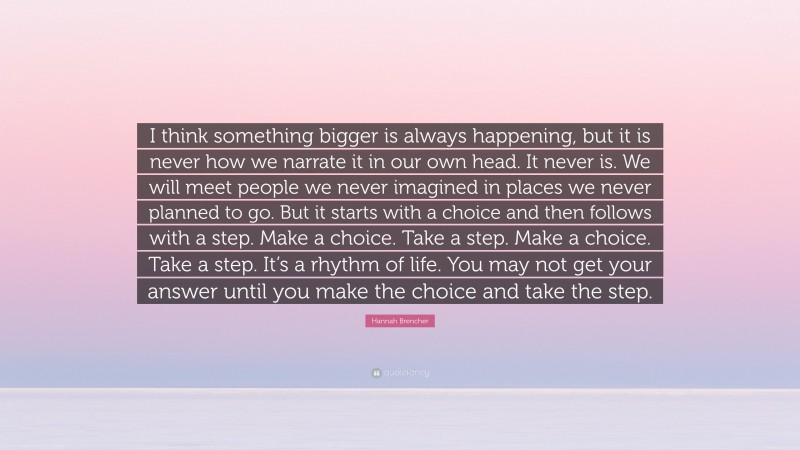 Hannah Brencher Quote: “I think something bigger is always happening, but it is never how we narrate it in our own head. It never is. We will meet people we never imagined in places we never planned to go. But it starts with a choice and then follows with a step. Make a choice. Take a step. Make a choice. Take a step. It’s a rhythm of life. You may not get your answer until you make the choice and take the step.”