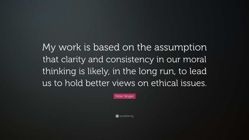 Peter Singer Quote: “My work is based on the assumption that clarity and consistency in our moral thinking is likely, in the long run, to lead us to hold better views on ethical issues.”