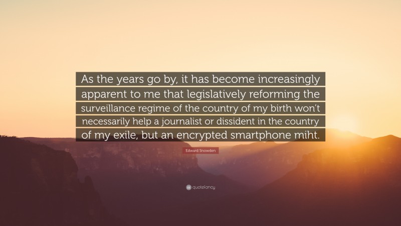Edward Snowden Quote: “As the years go by, it has become increasingly apparent to me that legislatively reforming the surveillance regime of the country of my birth won’t necessarily help a journalist or dissident in the country of my exile, but an encrypted smartphone miht.”